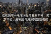 连续使用一段时间后再看黑料网：播放体验、清晰度与资源完整性观察