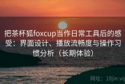把茶杯狐foxcup当作日常工具后的感受：界面设计、播放流畅度与操作习惯分析（长期体验）