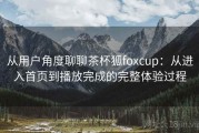 从用户角度聊聊茶杯狐foxcup：从进入首页到播放完成的完整体验过程