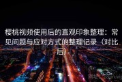 樱桃视频使用后的直观印象整理：常见问题与应对方式的整理记录（对比后）