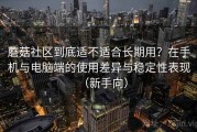 蘑菇社区到底适不适合长期用？在手机与电脑端的使用差异与稳定性表现（新手向）