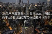 从用户角度聊聊人人影视app：与同类平台对比后的真实体验差异（新手向）