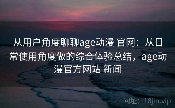 从用户角度聊聊age动漫 官网：从日常使用角度做的综合体验总结，age动漫官方网站 新闻