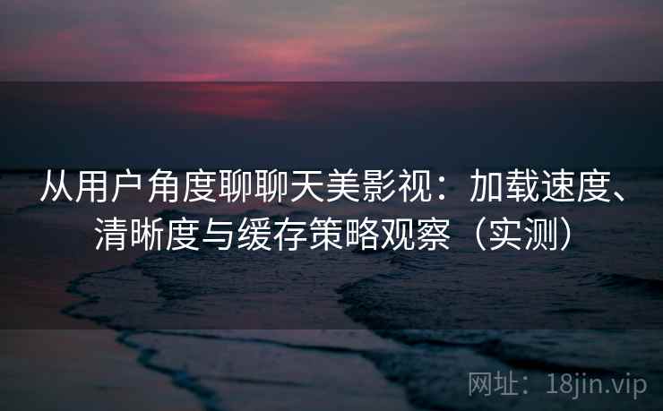 从用户角度聊聊天美影视：加载速度、清晰度与缓存策略观察（实测）