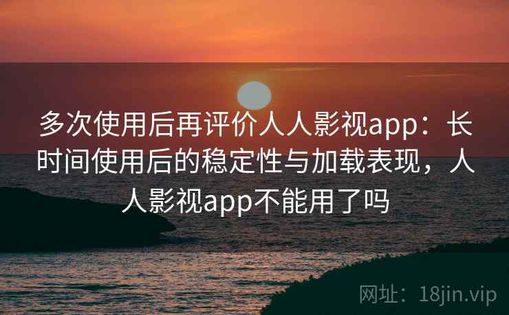 多次使用后再评价人人影视app：长时间使用后的稳定性与加载表现，人人影视app不能用了吗
