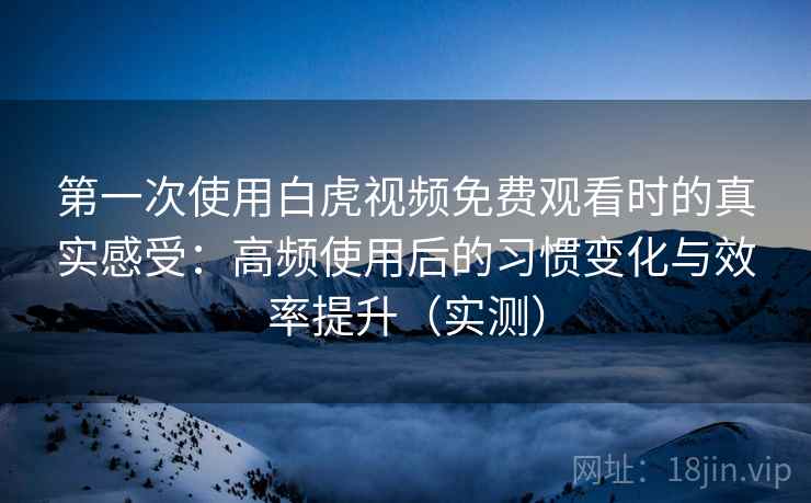 第一次使用白虎视频免费观看时的真实感受：高频使用后的习惯变化与效率提升（实测）