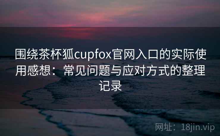 围绕茶杯狐cupfox官网入口的实际使用感想：常见问题与应对方式的整理记录