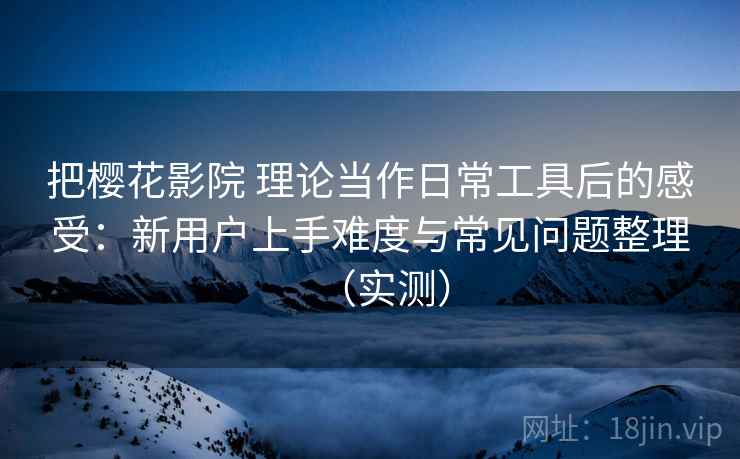 把樱花影院 理论当作日常工具后的感受：新用户上手难度与常见问题整理（实测）