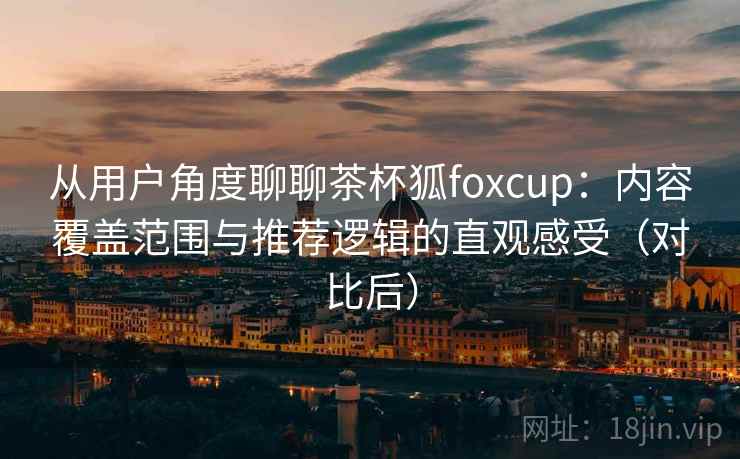 从用户角度聊聊茶杯狐foxcup：内容覆盖范围与推荐逻辑的直观感受（对比后）