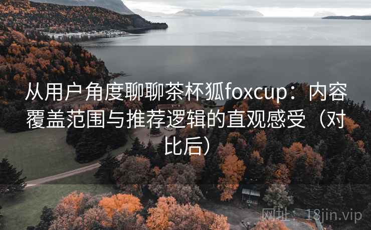 从用户角度聊聊茶杯狐foxcup：内容覆盖范围与推荐逻辑的直观感受（对比后）