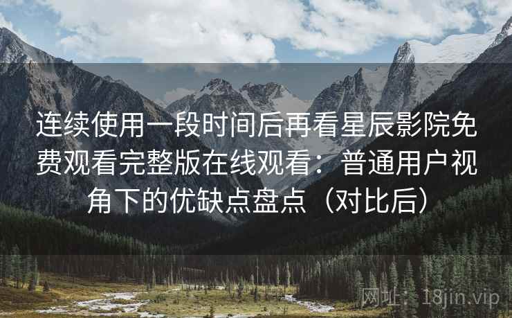 连续使用一段时间后再看星辰影院免费观看完整版在线观看：普通用户视角下的优缺点盘点（对比后）