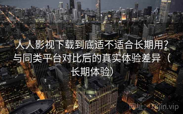 人人影视下载到底适不适合长期用？与同类平台对比后的真实体验差异（长期体验）