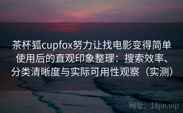 茶杯狐cupfox努力让找电影变得简单使用后的直观印象整理：搜索效率、分类清晰度与实际可用性观察（实测）