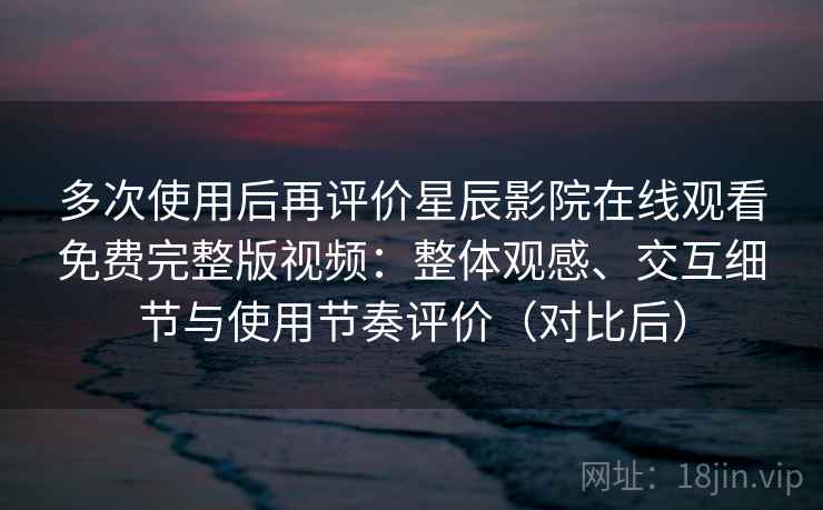 多次使用后再评价星辰影院在线观看免费完整版视频：整体观感、交互细节与使用节奏评价（对比后）
