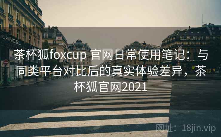 茶杯狐foxcup 官网日常使用笔记：与同类平台对比后的真实体验差异，茶杯狐官网2021