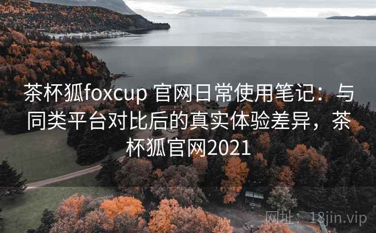 茶杯狐foxcup 官网日常使用笔记：与同类平台对比后的真实体验差异，茶杯狐官网2021