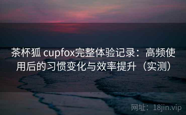 茶杯狐 cupfox完整体验记录：高频使用后的习惯变化与效率提升（实测）
