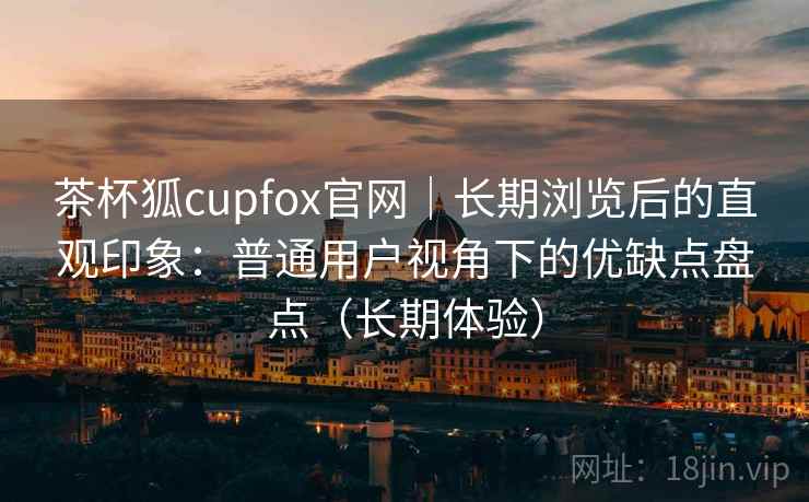 茶杯狐cupfox官网｜长期浏览后的直观印象：普通用户视角下的优缺点盘点（长期体验）