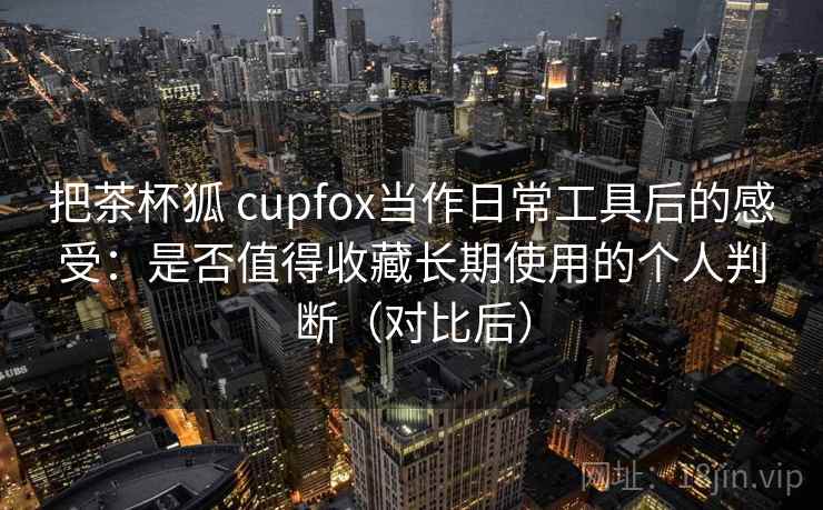 把茶杯狐 cupfox当作日常工具后的感受：是否值得收藏长期使用的个人判断（对比后）
