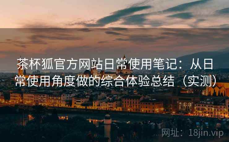 茶杯狐官方网站日常使用笔记：从日常使用角度做的综合体验总结（实测）