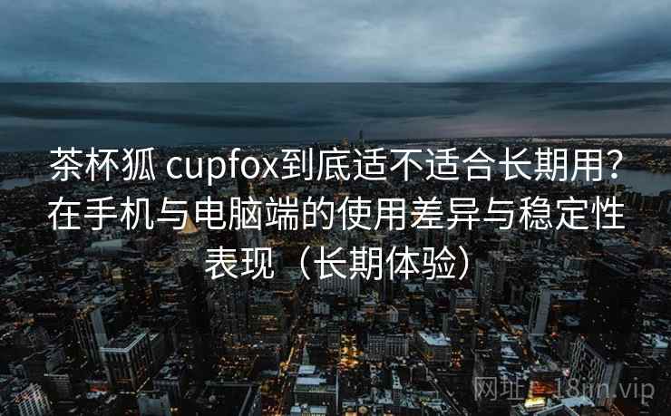 茶杯狐 cupfox到底适不适合长期用?在手机与电脑端的使用差异与稳定性表现(长期体验) 茶杯狐 cupfox到底适不适合长期用?在手机与电脑端的使用差异与稳定性表现(长期体验)