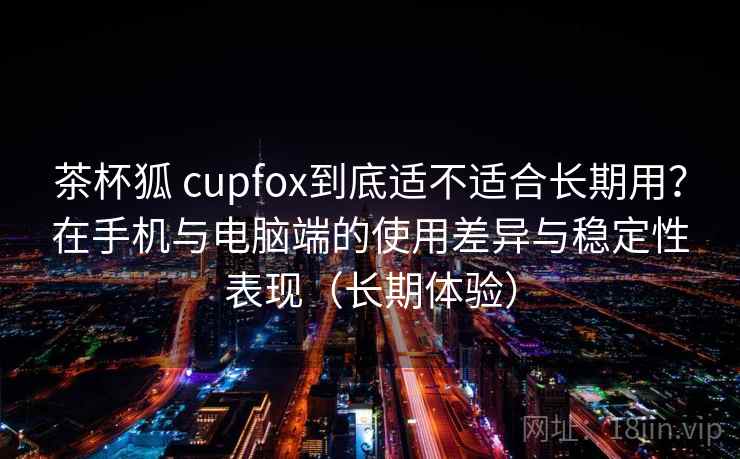 茶杯狐 cupfox到底适不适合长期用?在手机与电脑端的使用差异与稳定性表现(长期体验) 茶杯狐 cupfox到底适不适合长期用?在手机与电脑端的使用差异与稳定性表现(长期体验)