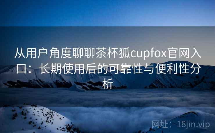 从用户角度聊聊茶杯狐cupfox官网入口：长期使用后的可靠性与便利性分析