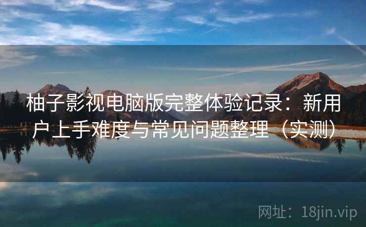 柚子影视电脑版完整体验记录：新用户上手难度与常见问题整理（实测）