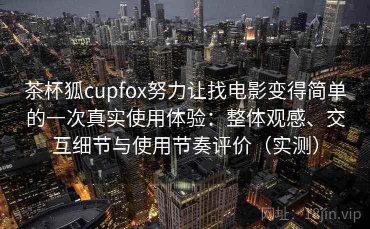 茶杯狐cupfox努力让找电影变得简单的一次真实使用体验：整体观感、交互细节与使用节奏评价（实测）