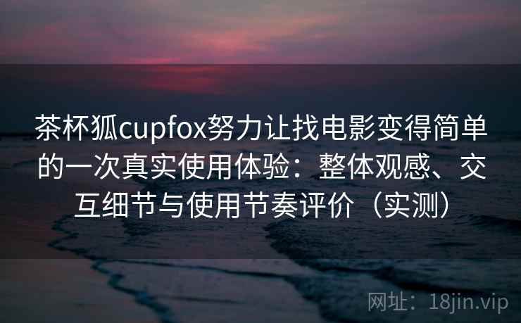 茶杯狐cupfox努力让找电影变得简单的一次真实使用体验：整体观感、交互细节与使用节奏评价（实测）