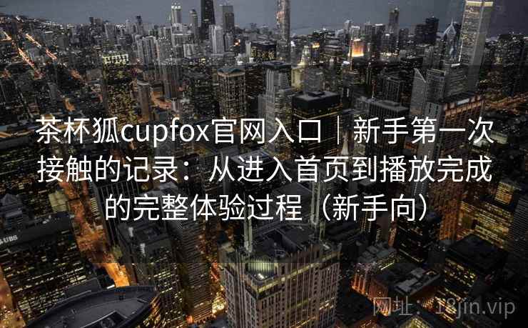 茶杯狐cupfox官网入口｜新手第一次接触的记录：从进入首页到播放完成的完整体验过程（新手向）
