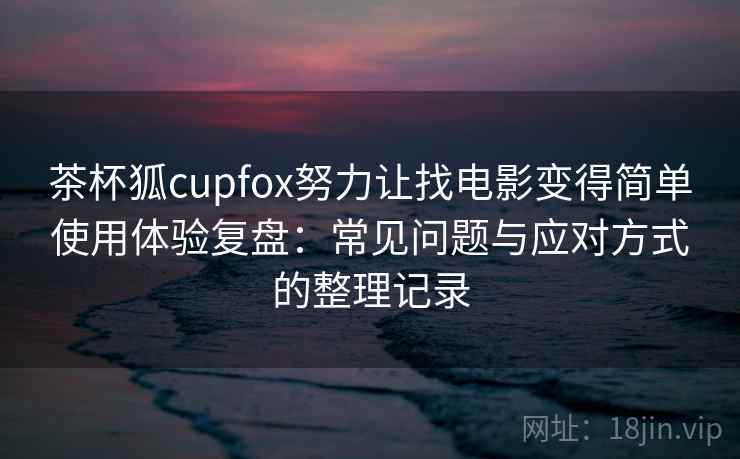 茶杯狐cupfox努力让找电影变得简单使用体验复盘：常见问题与应对方式的整理记录