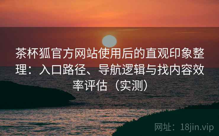 茶杯狐官方网站使用后的直观印象整理：入口路径、导航逻辑与找内容效率评估（实测）