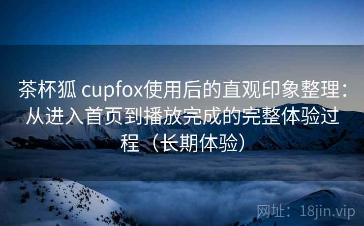 茶杯狐 cupfox使用后的直观印象整理：从进入首页到播放完成的完整体验过程（长期体验）