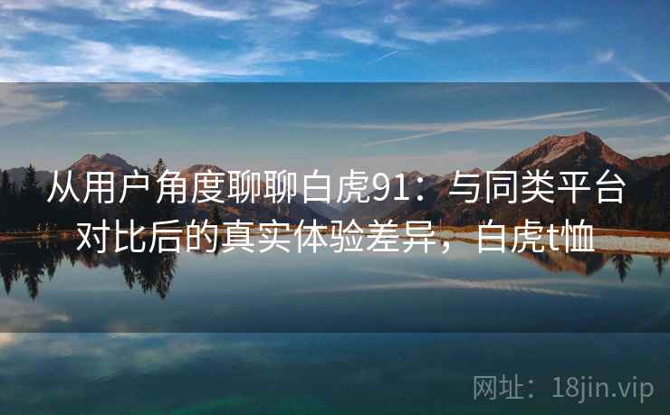从用户角度聊聊白虎91：与同类平台对比后的真实体验差异，白虎t恤