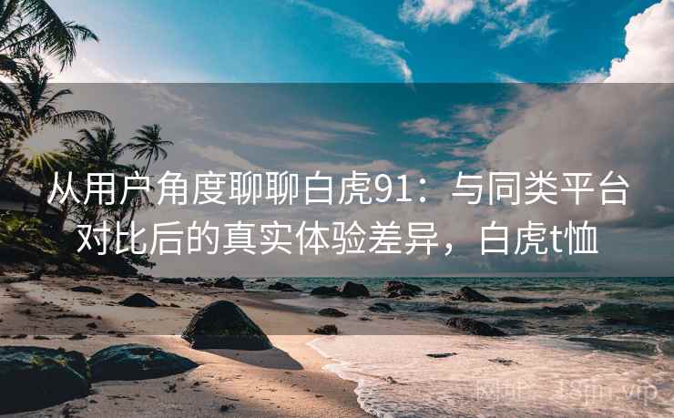 从用户角度聊聊白虎91：与同类平台对比后的真实体验差异，白虎t恤