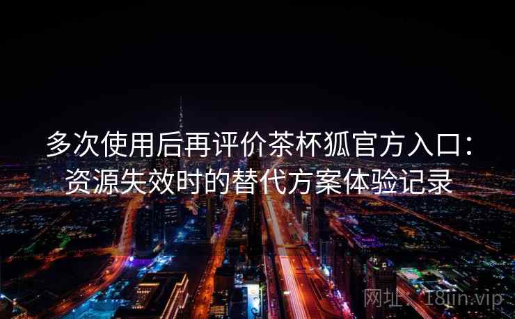 多次使用后再评价茶杯狐官方入口：资源失效时的替代方案体验记录