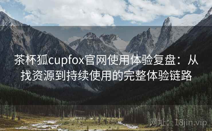 茶杯狐cupfox官网使用体验复盘：从找资源到持续使用的完整体验链路