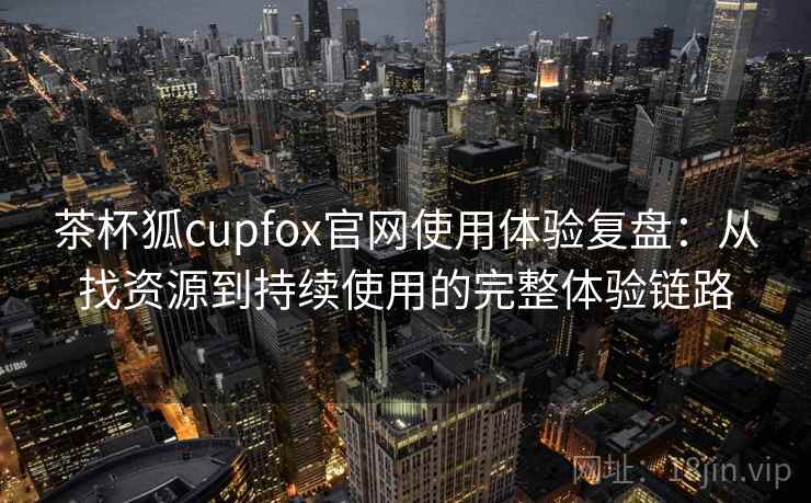 茶杯狐cupfox官网使用体验复盘：从找资源到持续使用的完整体验链路