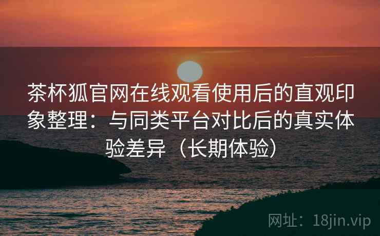 茶杯狐官网在线观看使用后的直观印象整理:与同类平台对比后的真实体验差异(长期体验) 茶杯狐官网在线观看使用后的直观印象整理:与同类平台对比后的真实体验差异(长期体验)