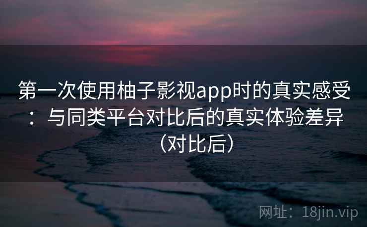 第一次使用柚子影视app时的真实感受：与同类平台对比后的真实体验差异（对比后）