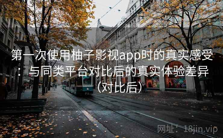 第一次使用柚子影视app时的真实感受：与同类平台对比后的真实体验差异（对比后）