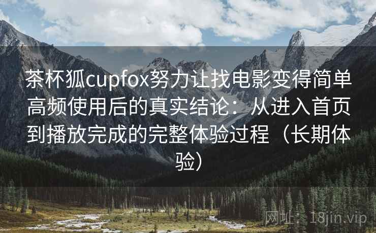 茶杯狐cupfox努力让找电影变得简单高频使用后的真实结论：从进入首页到播放完成的完整体验过程（长期体验）