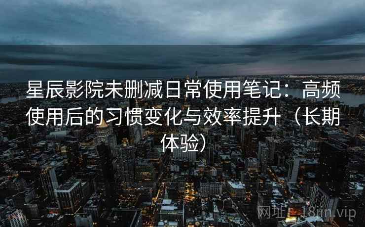 星辰影院未删减日常使用笔记:高频使用后的习惯变化与效率提升(长期体验) 星辰影院未删减日常使用笔记:高频使用后的习惯变化与效率提升(长期体验)