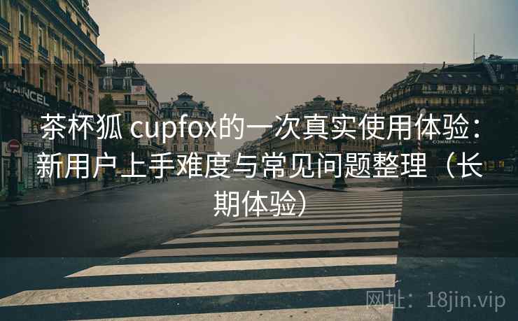 茶杯狐 cupfox的一次真实使用体验:新用户上手难度与常见问题整理(长期体验) 茶杯狐 cupfox的一次真实使用体验:新用户上手难度与常见问题整理(长期体验)