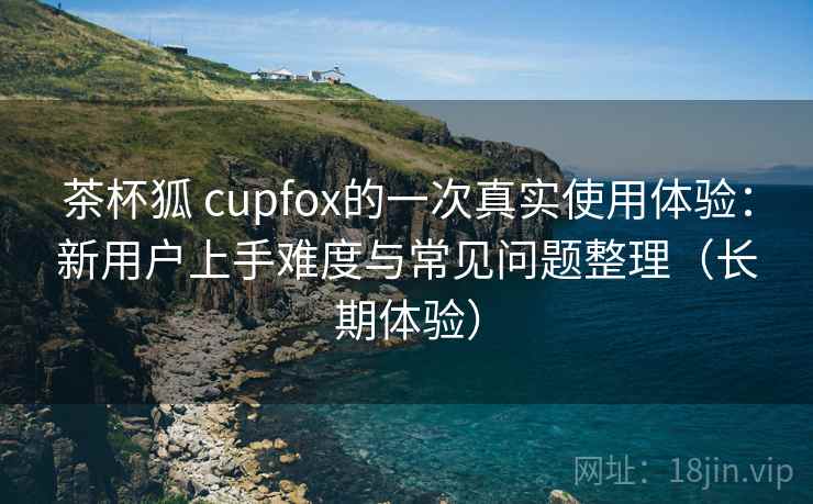 茶杯狐 cupfox的一次真实使用体验:新用户上手难度与常见问题整理(长期体验) 茶杯狐 cupfox的一次真实使用体验:新用户上手难度与常见问题整理(长期体验)