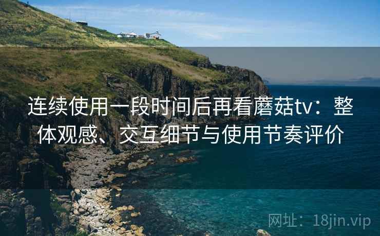 连续使用一段时间后再看蘑菇tv:整体观感、交互细节与使用节奏评价 连续使用一段时间后再看蘑菇tv:整体观感、交互细节与使用节奏评价