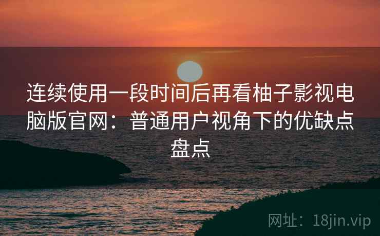 连续使用一段时间后再看柚子影视电脑版官网：普通用户视角下的优缺点盘点