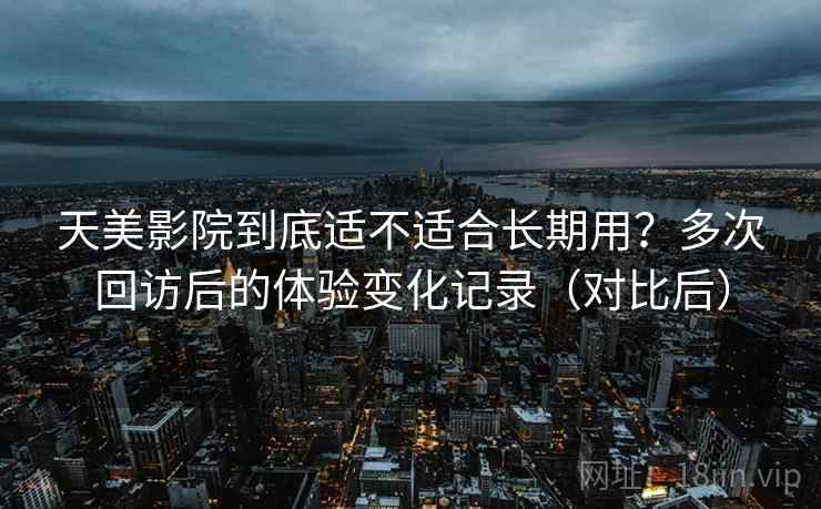天美影院到底适不适合长期用?多次回访后的体验变化记录(对比后) 天美影院到底适不适合长期用?多次回访后的体验变化记录(对比后)