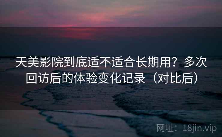 天美影院到底适不适合长期用?多次回访后的体验变化记录(对比后) 天美影院到底适不适合长期用?多次回访后的体验变化记录(对比后)